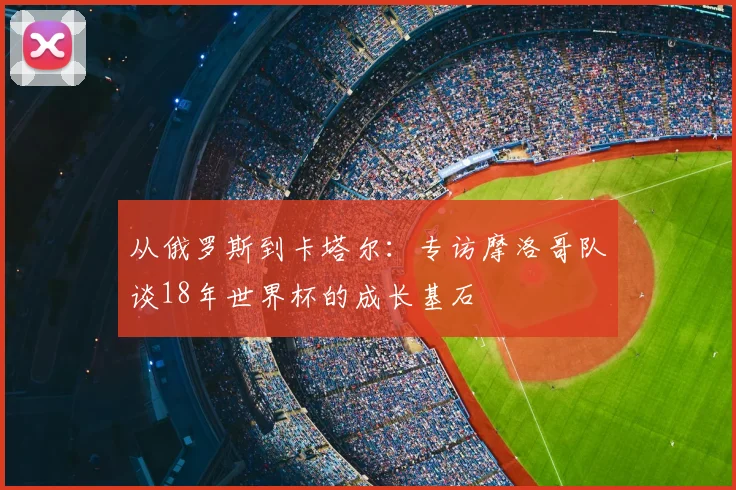 从俄罗斯到卡塔尔:专访摩洛哥队谈18年世界杯的成长基石