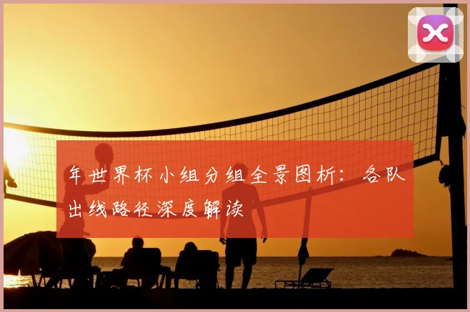 年世界杯小组分组全景图析：各队出线路径深度解读