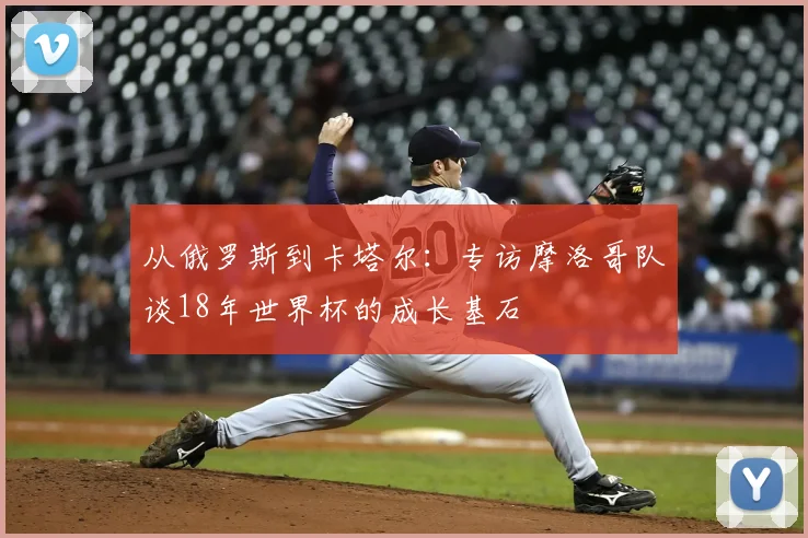 从俄罗斯到卡塔尔:专访摩洛哥队谈18年世界杯的成长基石