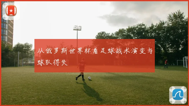 从俄罗斯世界杯看足球战术演变与球队得失