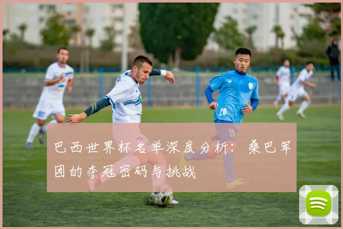 巴西世界杯名单深度分析:桑巴军团的夺冠密码与挑战