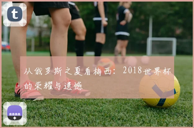 从俄罗斯之夏看梅西:2018世界杯的荣耀与遗憾