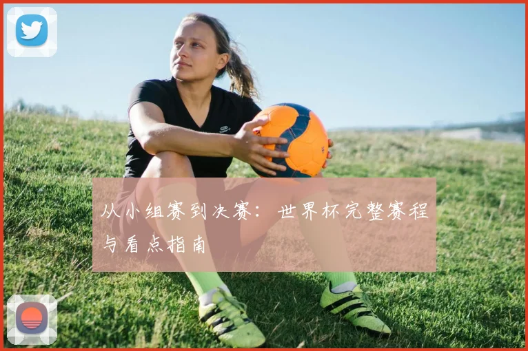 从小组赛到决赛:世界杯完整赛程与看点指南
