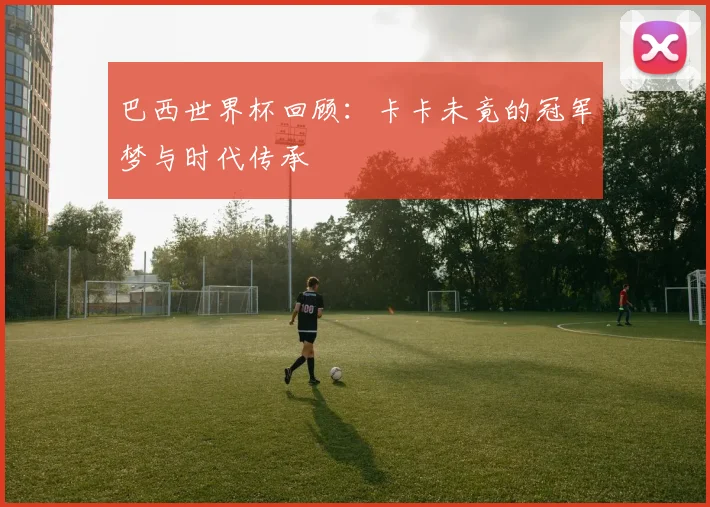 巴西世界杯回顾:卡卡未竟的冠军梦与时代传承
