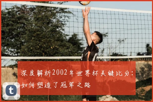 深度解析2002年世界杯关键比分：如何塑造了冠军之路