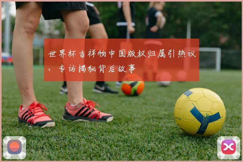 世界杯吉祥物中国版权归属引热议,专访揭秘背后故事