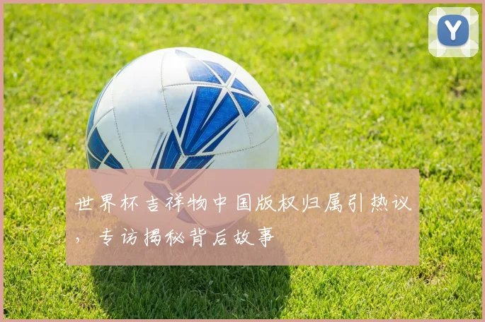 世界杯吉祥物中国版权归属引热议,专访揭秘背后故事