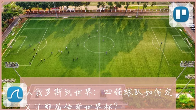 从俄罗斯到世界:四强球队如何定义了那届传奇世界杯?