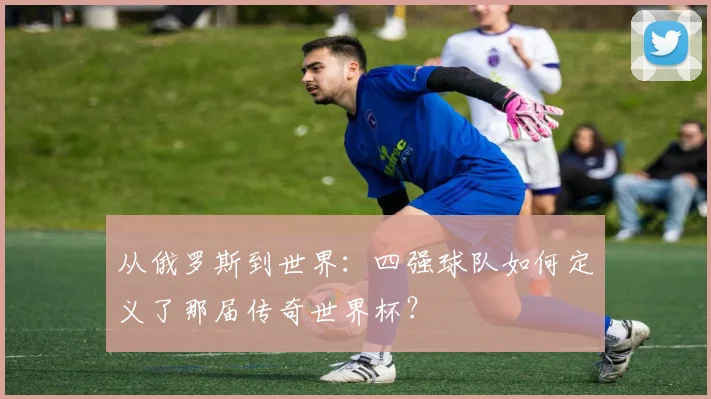 从俄罗斯到世界:四强球队如何定义了那届传奇世界杯?