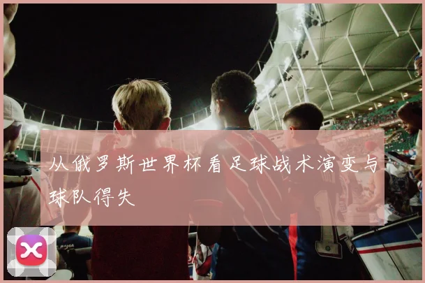 从俄罗斯世界杯看足球战术演变与球队得失